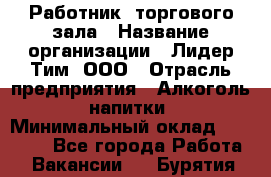 Работник  торгового зала › Название организации ­ Лидер Тим, ООО › Отрасль предприятия ­ Алкоголь, напитки › Минимальный оклад ­ 30 000 - Все города Работа » Вакансии   . Бурятия респ.